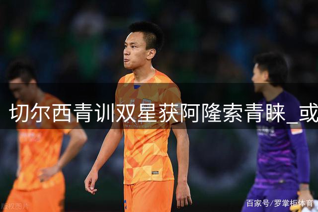 切尔西青训双星获阿隆索青睐 或战枪手迎首秀机会