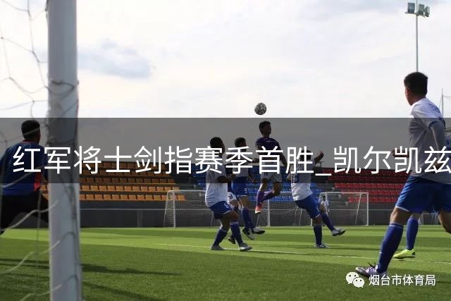红军将士剑指赛季首胜 凯尔凯兹谈备战重点